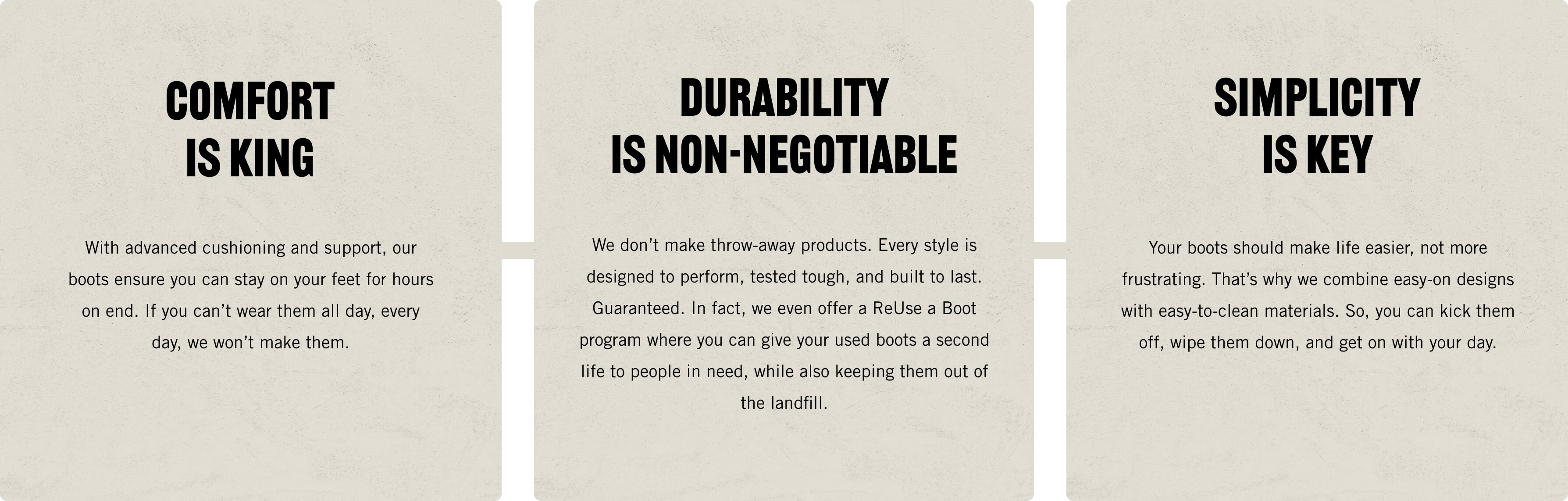 Comfort is King. With advanced cushioning and support, our boots                 ensure you can stay on your feet for hours on end. If you can't wear them all day, every day, we won't make                 them. Durability is Non-Negotiable. We don't make throw-away products. Every style is designed to perform,                 tested tough, and built to last. Guaranteed. In fact, we even offer a ReUse a Boot probream where you can                 give your used boots a second life to people in need, while also keeping them out of the landfill. Simplicity                 is Key. Your boots should make life easier, not more frustrating. That's why we combine easy-on designs with                 easy-to-clean materials. So, you can kick them off, wipe them down, and get on with your day.